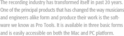 The recording industry has transformed itself in past 20 years. One of the principal products that has changed the way musicians and engineers alike form and produce their work is the soft-ware we know as Pro Tools. It is available in three basic forms and is easily accessible on both the Mac and PC platform.