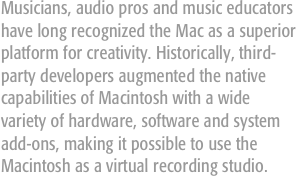 Musicians, audio pros and music educators have long recognized the Mac as a superior platform for creativity. Historically, third-party developers augmented the native capabilities of Macintosh with a wide variety of hardware, software and system add-ons, making it possible to use the Macintosh as a virtual recording studio.