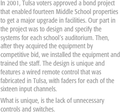 In 2001, Tulsa voters approved a bond project that enabled fourteen Middle School properties to get a major upgrade in facilities. Our part in the project was to design and specify the systems for each school’s auditorium. Then, after they acquired the equipment by competitive bid, we installed the equipment and trained the staff. The design is unique and features a wired remote control that was fabricated in Tulsa, with faders for each of the sixteen input channels. 
What is unique, is the lack of unnecessary controls and switches.