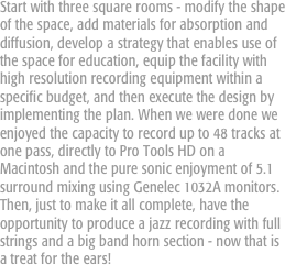 Start with three square rooms - modify the shape of the space, add materials for absorption and diffusion, develop a strategy that enables use of the space for education, equip the facility with high resolution recording equipment within a specific budget, and then execute the design by implementing the plan. When we were done we enjoyed the capacity to record up to 48 tracks at one pass, directly to Pro Tools HD on a Macintosh and the pure sonic enjoyment of 5.1 surround mixing using Genelec 1032A monitors. Then, just to make it all complete, have the opportunity to produce a jazz recording with full strings and a big band horn section - now that is a treat for the ears!