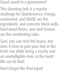 Good sound in a gymnasium? 
This daunting task is a regular challenge for Quintessence. Energy, excitement, and NOISE are the ingredients; and concrete block walls, hard wood floors, and steel trusses are the unrelenting rules. 
Sure, you can rock the house, but does it have to part your hair in the front row while being a mushy and an unintelligible mess in the back? We can fix that! 
Don’t forget the iPod input!