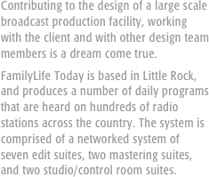 Contributing to the design of a large scale broadcast production facility, working with the client and with other design team members is a dream come true.
FamilyLife Today is based in Little Rock, and produces a number of daily programs that are heard on hundreds of radio stations across the country. The system is comprised of a networked system of seven edit suites, two mastering suites, and two studio/control room suites.