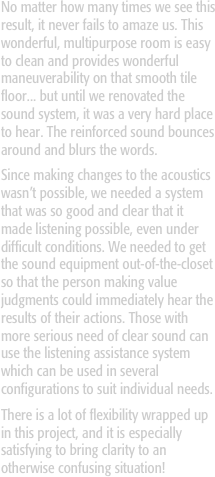 No matter how many times we see this result, it never fails to amaze us. This wonderful, multipurpose room is easy to clean and provides wonderful maneuverability on that smooth tile floor... but until we renovated the sound system, it was a very hard place to hear. The reinforced sound bounces around and blurs the words. 
Since making changes to the acoustics wasn’t possible, we needed a system that was so good and clear that it made listening possible, even under difficult conditions. We needed to get the sound equipment out-of-the-closet so that the person making value judgments could immediately hear the results of their actions. Those with more serious need of clear sound can use the listening assistance system which can be used in several configurations to suit individual needs.
There is a lot of flexibility wrapped up in this project, and it is especially satisfying to bring clarity to an otherwise confusing situation!