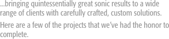...bringing quintessentially great sonic results to a wide range of clients with carefully crafted, custom solutions. 
Here are a few of the projects that we’ve had the honor to complete.