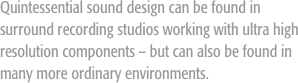 Quintessential sound design can be found in surround recording studios working with ultra high resolution components – but can also be found in many more ordinary environments.